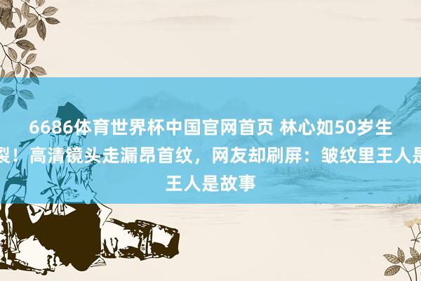 6686体育世界杯中国官网首页 林心如50岁生图炸裂!高清镜头走漏昂首纹,网友却刷屏:皱纹里王人是故事