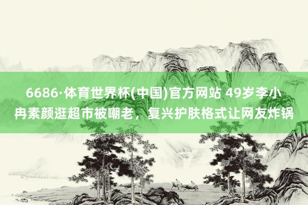 6686·体育世界杯(中国)官方网站 49岁李小冉素颜逛超市被嘲老,复兴护肤格式让网友炸锅