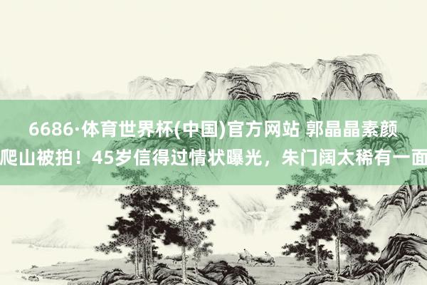 6686·体育世界杯(中国)官方网站 郭晶晶素颜爬山被拍!45岁信得过情状曝光,朱门阔太稀有一面