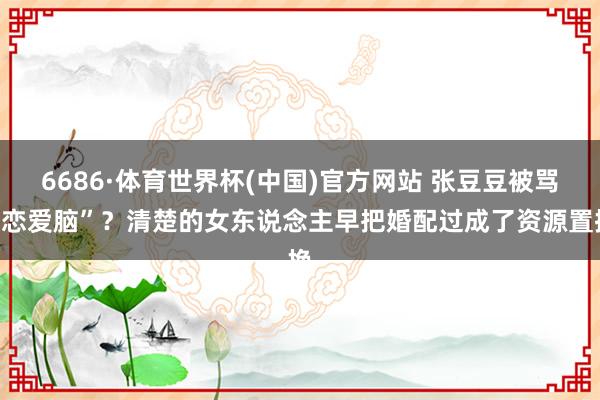 6686·体育世界杯(中国)官方网站 张豆豆被骂“恋爱脑”?清楚的女东说念主早把婚配过成了资源置换