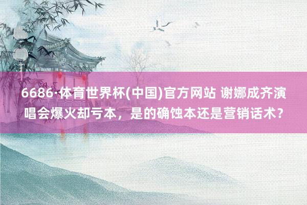 6686·体育世界杯(中国)官方网站 谢娜成齐演唱会爆火却亏本,是的确蚀本还是营销话术?