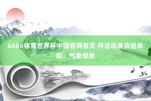 6686体育世界杯中国官网首页 何洁现身浪姐录制,气象惊艳
