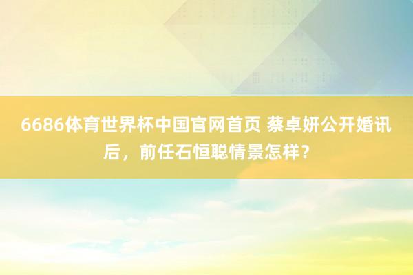 6686体育世界杯中国官网首页 蔡卓妍公开婚讯后,前任石恒聪情景怎样?