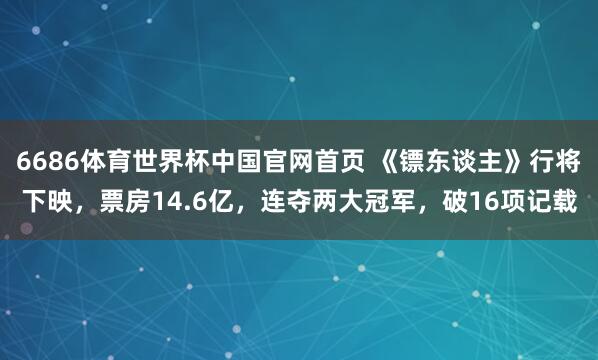 6686体育世界杯中国官网首页 《镖东谈主》行将下映，票房14.6亿，连夺两大冠军，破16项记载