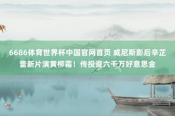 6686体育世界杯中国官网首页 威尼斯影后辛芷蕾新片演黄柳霜!传投资六千万好意思金