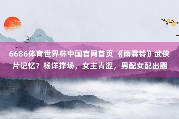 6686体育世界杯中国官网首页 《雨霖铃》武侠片记忆？杨洋撑场，女主青涩，男配女配出圈