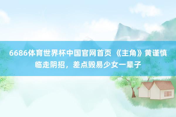 6686体育世界杯中国官网首页 《主角》黄谨慎临走阴招,差点毁易少女一辈子
