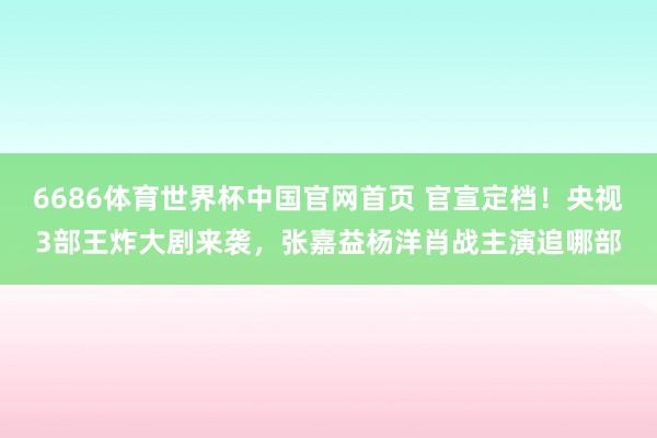 6686体育世界杯中国官网首页 官宣定档!央视3部王炸大剧来袭,张嘉益杨洋肖战主演追哪部