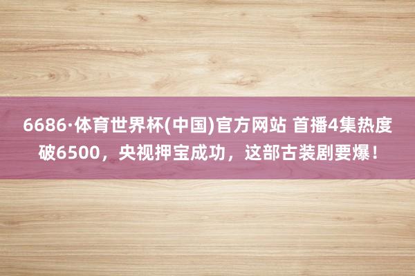 6686·体育世界杯(中国)官方网站 首播4集热度破6500,央视押宝成功,这部古装剧要爆!