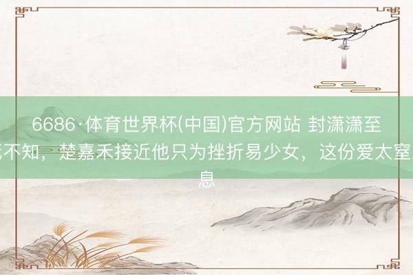 6686·体育世界杯(中国)官方网站 封潇潇至死不知,楚嘉禾接近他只为挫折易少女,这份爱太窒息