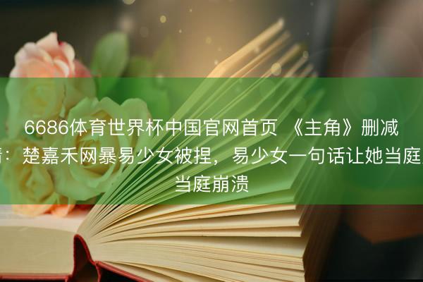 6686体育世界杯中国官网首页 《主角》删减剧情:楚嘉禾网暴易少女被捏,易少女一句话让她当庭崩溃