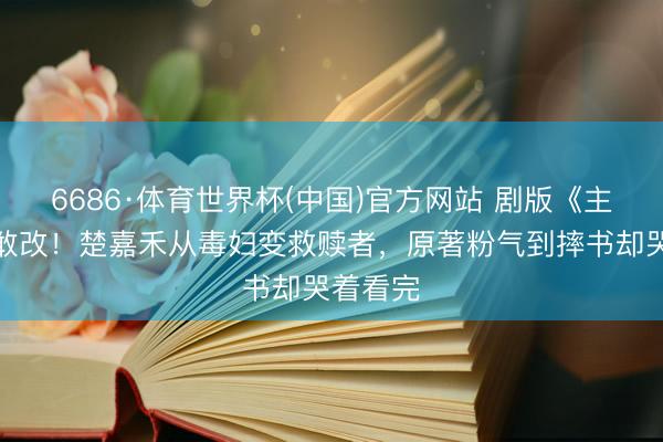 6686·体育世界杯(中国)官方网站 剧版《主角》太敢改!楚嘉禾从毒妇变救赎者,原著粉气到摔书却哭着看完