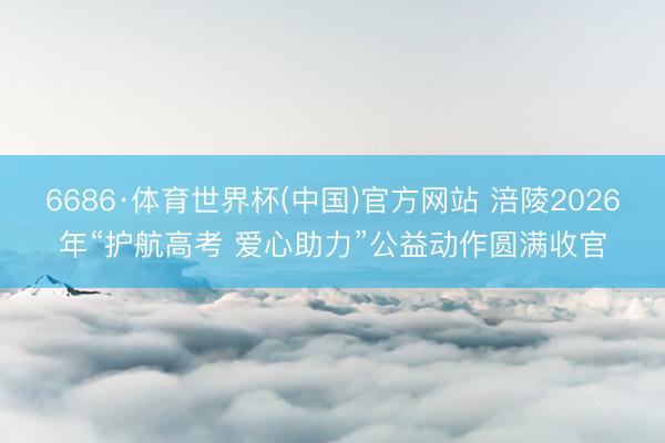 6686·体育世界杯(中国)官方网站 涪陵2026年“护航高考 爱心助力”公益动作圆满收官