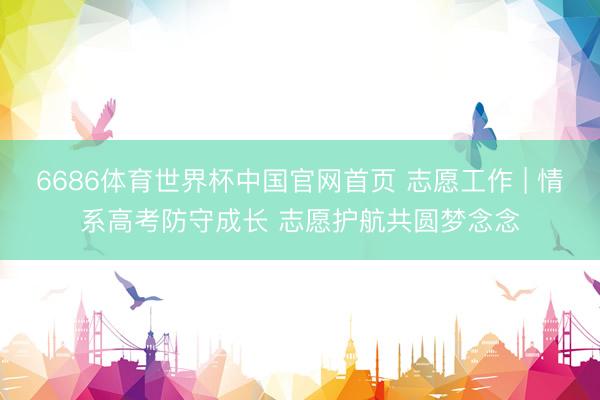 6686体育世界杯中国官网首页 志愿工作 | 情系高考防守成长 志愿护航共圆梦念念