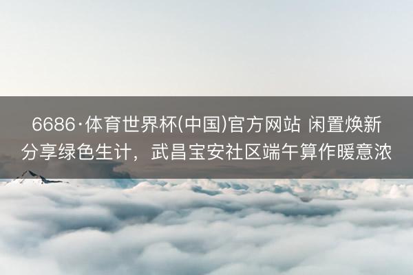 6686·体育世界杯(中国)官方网站 闲置焕新分享绿色生计,武昌宝安社区端午算作暖意浓