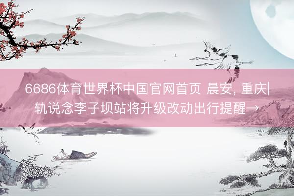 6686体育世界杯中国官网首页 晨安, 重庆|轨说念李子坝站将升级改动出行提醒→