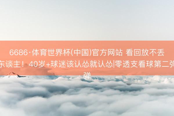 6686·体育世界杯(中国)官方网站 看回放不丢东谈主!40岁+球迷该认怂就认怂|零透支看球第二弹