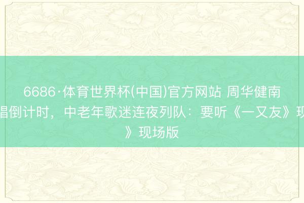 6686·体育世界杯(中国)官方网站 周华健南昌开唱倒计时,中老年歌迷连夜列队:要听《一又友》现场版