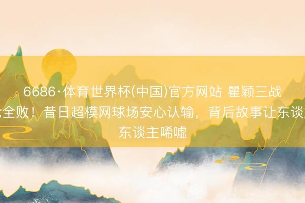 6686·体育世界杯(中国)官方网站 瞿颖三战周杰伦全败!昔日超模网球场安心认输,背后故事让东谈主唏嘘