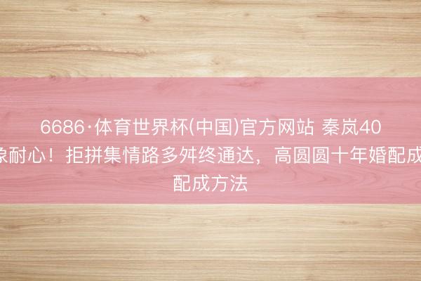 6686·体育世界杯(中国)官方网站 秦岚40+现象耐心!拒拼集情路多舛终通达,高圆圆十年婚配成方法