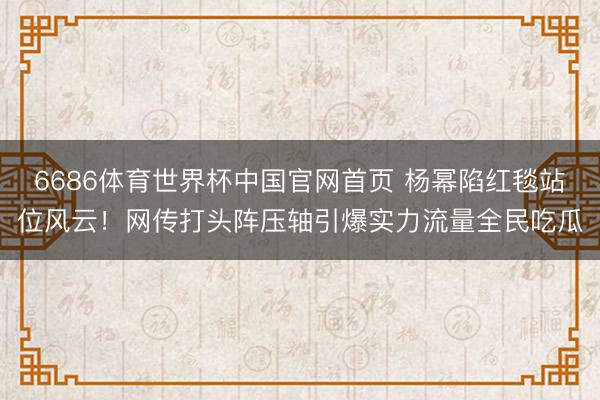 6686体育世界杯中国官网首页 杨幂陷红毯站位风云!网传打头阵压轴引爆实力流量全民吃瓜