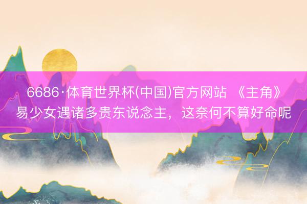 6686·体育世界杯(中国)官方网站 《主角》易少女遇诸多贵东说念主,这奈何不算好命呢