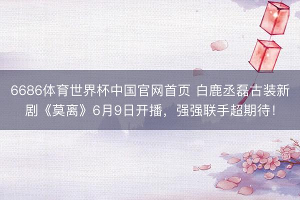 6686体育世界杯中国官网首页 白鹿丞磊古装新剧《莫离》6月9日开播,强强联手超期待!