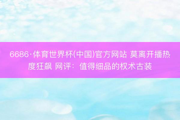 6686·体育世界杯(中国)官方网站 莫离开播热度狂飙 网评:值得细品的权术古装