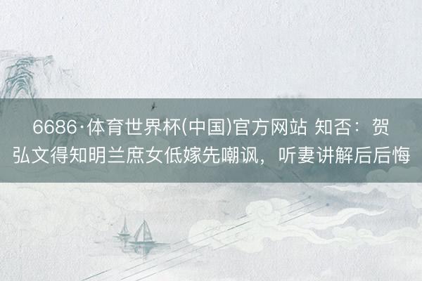 6686·体育世界杯(中国)官方网站 知否:贺弘文得知明兰庶女低嫁先嘲讽,听妻讲解后后悔