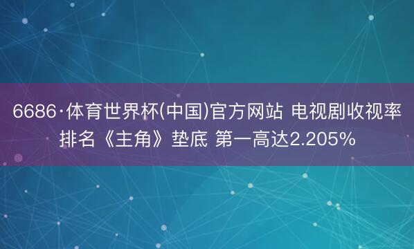 6686·体育世界杯(中国)官方网站 电视剧收视率排名《主角》垫底 第一高达2.205%