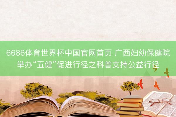 6686体育世界杯中国官网首页 广西妇幼保健院举办“五健”促进行径之科普支持公益行径