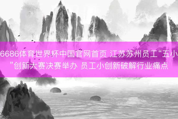 6686体育世界杯中国官网首页 江苏苏州员工“五小”创新大赛决赛举办 员工小创新破解行业痛点