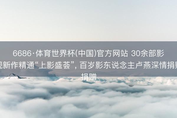 6686·体育世界杯(中国)官方网站 30余部影视新作精通“上影盛荟”, 百岁影东说念主卢燕深情捐赠