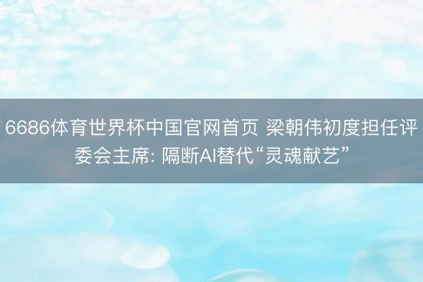 6686体育世界杯中国官网首页 梁朝伟初度担任评委会主席: 隔断AI替代“灵魂献艺”