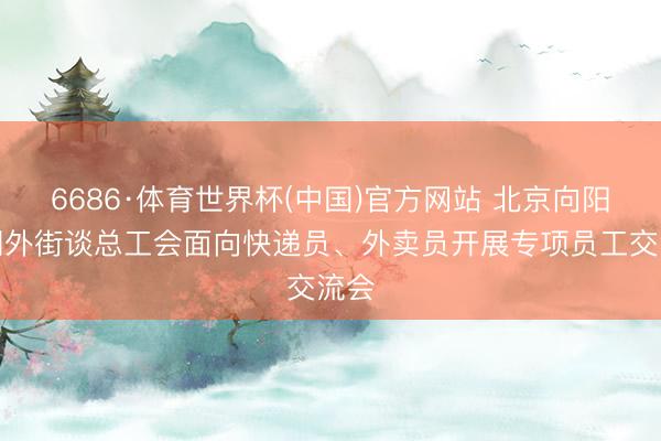 6686·体育世界杯(中国)官方网站 北京向阳区朝外街谈总工会面向快递员、外卖员开展专项员工交流会
