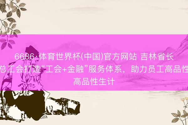 6686·体育世界杯(中国)官方网站 吉林省长春市总工会打造“工会+金融”服务体系,助力员工高品性生计