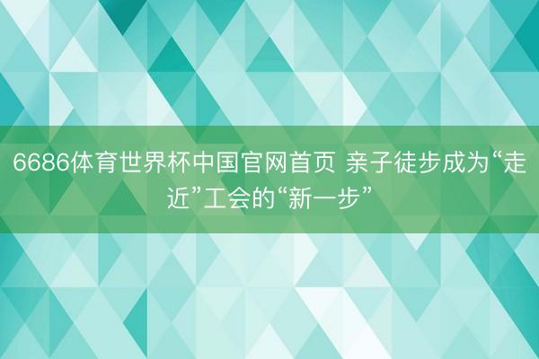 6686体育世界杯中国官网首页 亲子徒步成为“走近”工会的“新一步”