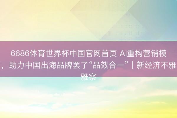 6686体育世界杯中国官网首页 AI重构营销模式,助力中国出海品牌罢了“品效合一”|新经济不雅察