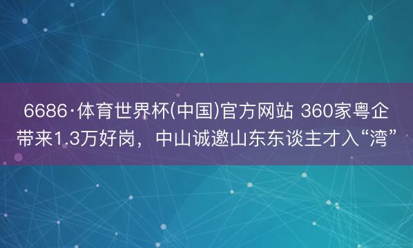 6686·体育世界杯(中国)官方网站 360家粤企带来1.3万好岗,中山诚邀山东东谈主才入“湾”
