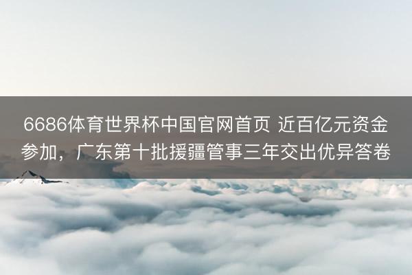6686体育世界杯中国官网首页 近百亿元资金参加，广东第十批援疆管事三年交出优异答卷