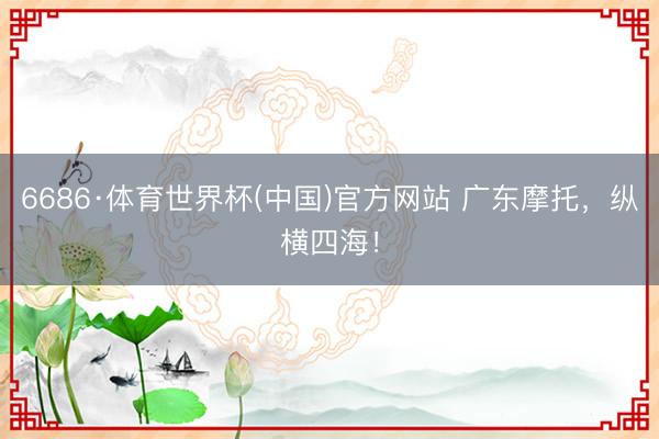 6686·体育世界杯(中国)官方网站 广东摩托,纵横四海!