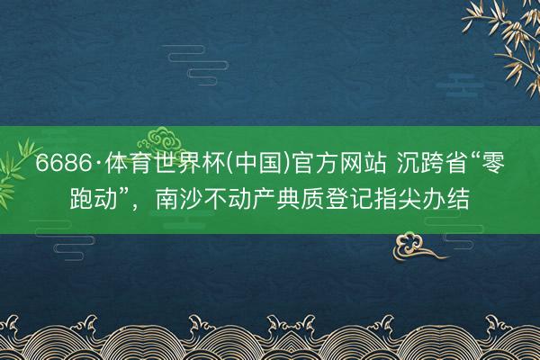 6686·体育世界杯(中国)官方网站 沉跨省“零跑动”,南沙不动产典质登记指尖办结