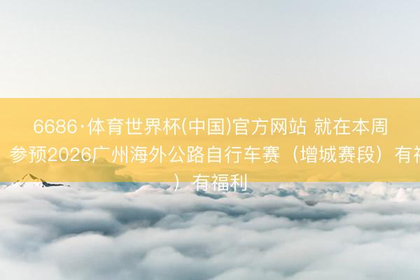 6686·体育世界杯(中国)官方网站 就在本周末!参预2026广州海外公路自行车赛(增城赛段)有福利