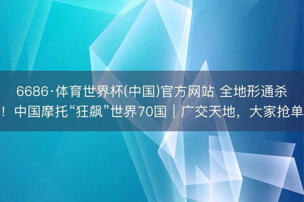 6686·体育世界杯(中国)官方网站 全地形通杀!中国摩托“狂飙”世界70国|广交天地,大家抢单