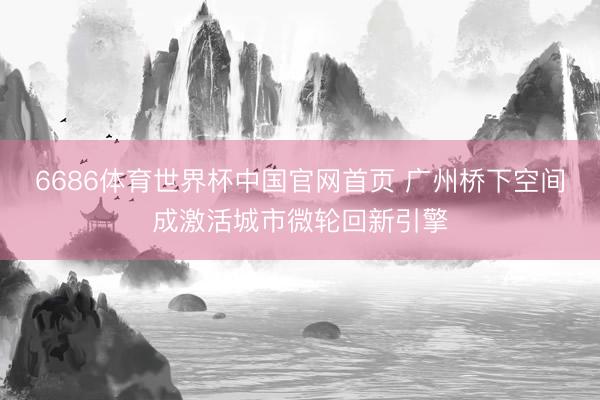 6686体育世界杯中国官网首页 广州桥下空间成激活城市微轮回新引擎