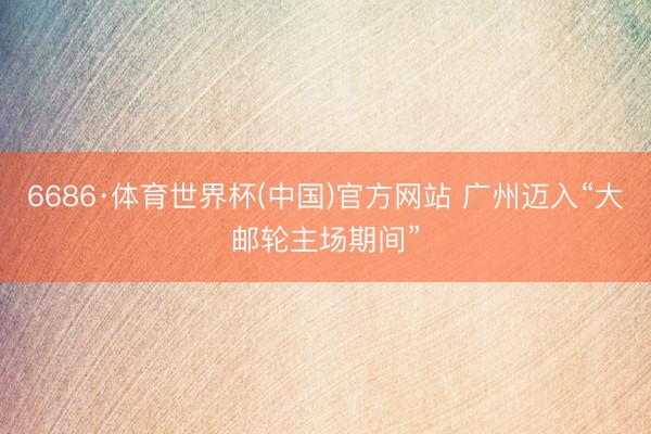6686·体育世界杯(中国)官方网站 广州迈入“大邮轮主场期间”