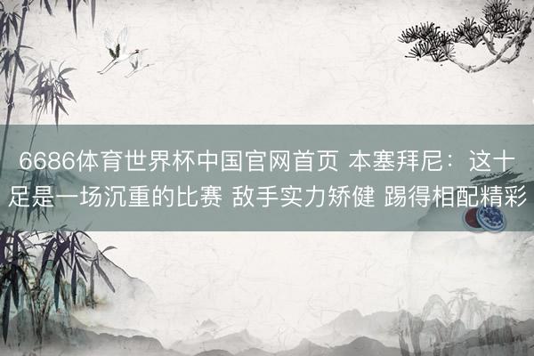 6686体育世界杯中国官网首页 本塞拜尼:这十足是一场沉重的比赛 敌手实力矫健 踢得相配精彩