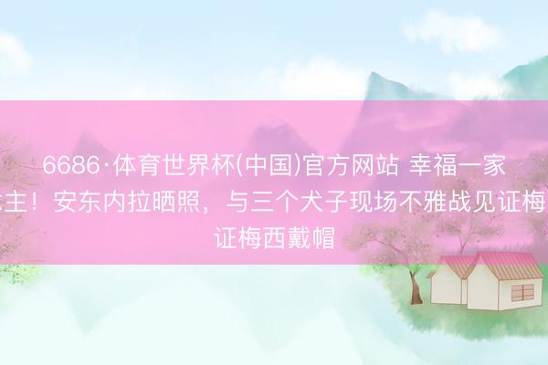 6686·体育世界杯(中国)官方网站 幸福一家东说念主！安东内拉晒照，与三个犬子现场不雅战见证梅西戴帽