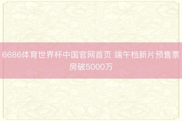 6686体育世界杯中国官网首页 端午档新片预售票房破5000万