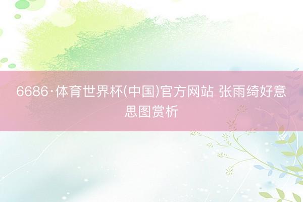 6686·体育世界杯(中国)官方网站 张雨绮好意思图赏析
